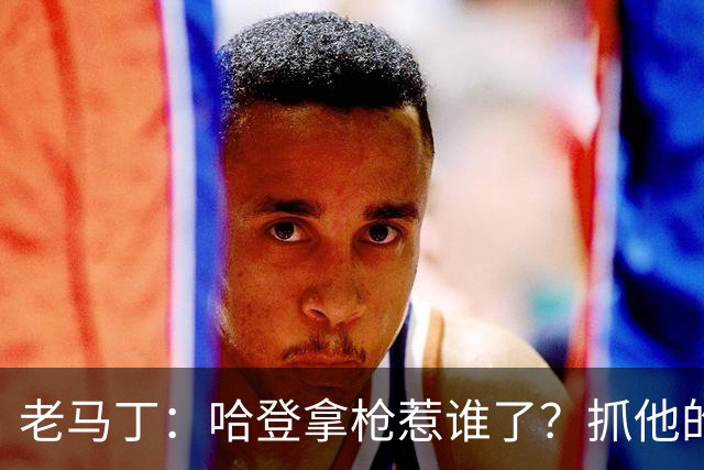 老马丁：哈登拿枪惹谁了？抓他的警察只为出风头 该直接开除